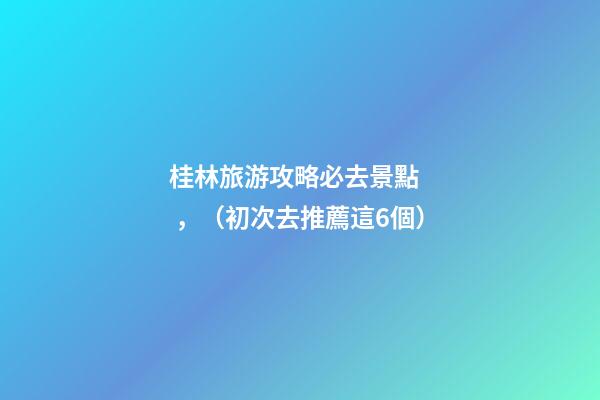 桂林旅游攻略必去景點，（初次去推薦這6個）